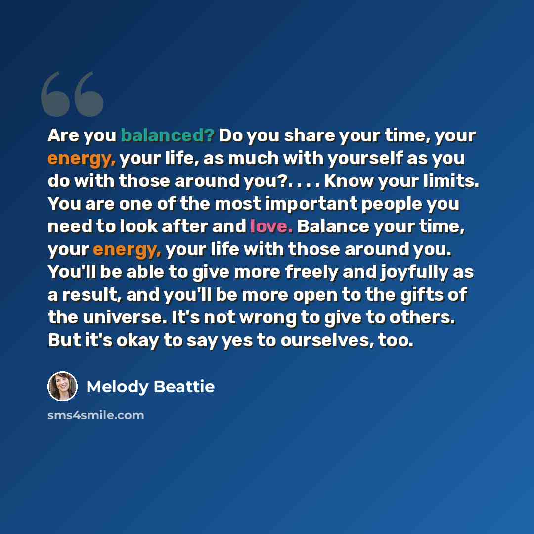 “Are you balanced? Do you share your time, your energy, your life, as much with yourself as you do with those around you?. . . . Know your limits. You are one of the most important people you need to look after and love. Balance your time, your energy, your life with those around you. You'll be…” quote by Melody Beattie