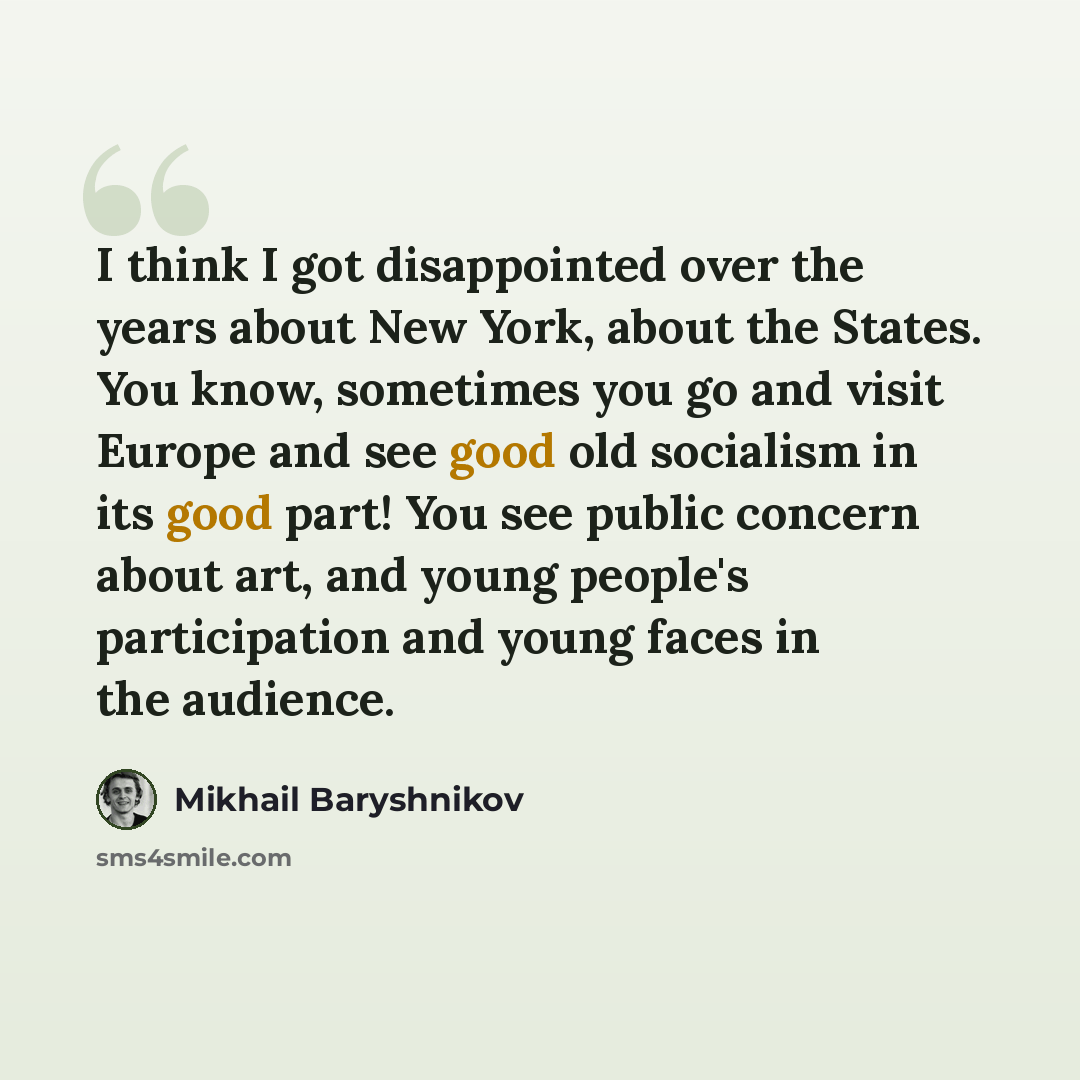 “I think I got disappointed over the years about New York, about the States. You know, sometimes you go and visit Europe and see good old socialism in its good part! You see public concern about art, and young people's participation and young faces in the audience.” quote by Mikhail Baryshnikov