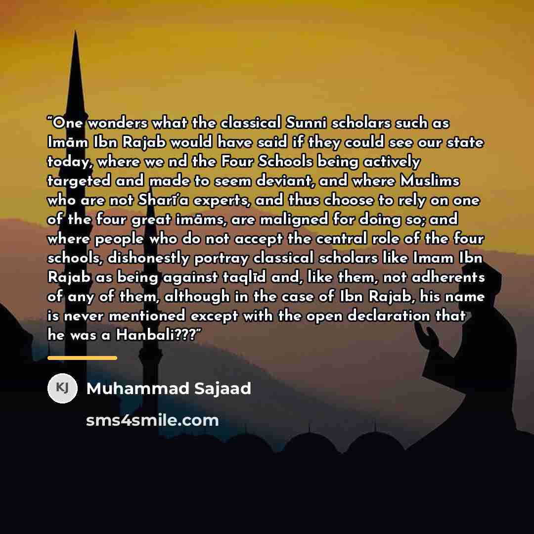 “One wonders what the classical Sunni scholars such as Imām Ibn Rajab would have said if they could see our state today, where we nd the Four Schools being actively targeted and made to seem deviant, and where Muslims who are not Sharī‘a experts, and thus choose to rely on one of the four great…” quote by Muhammad Sajaad