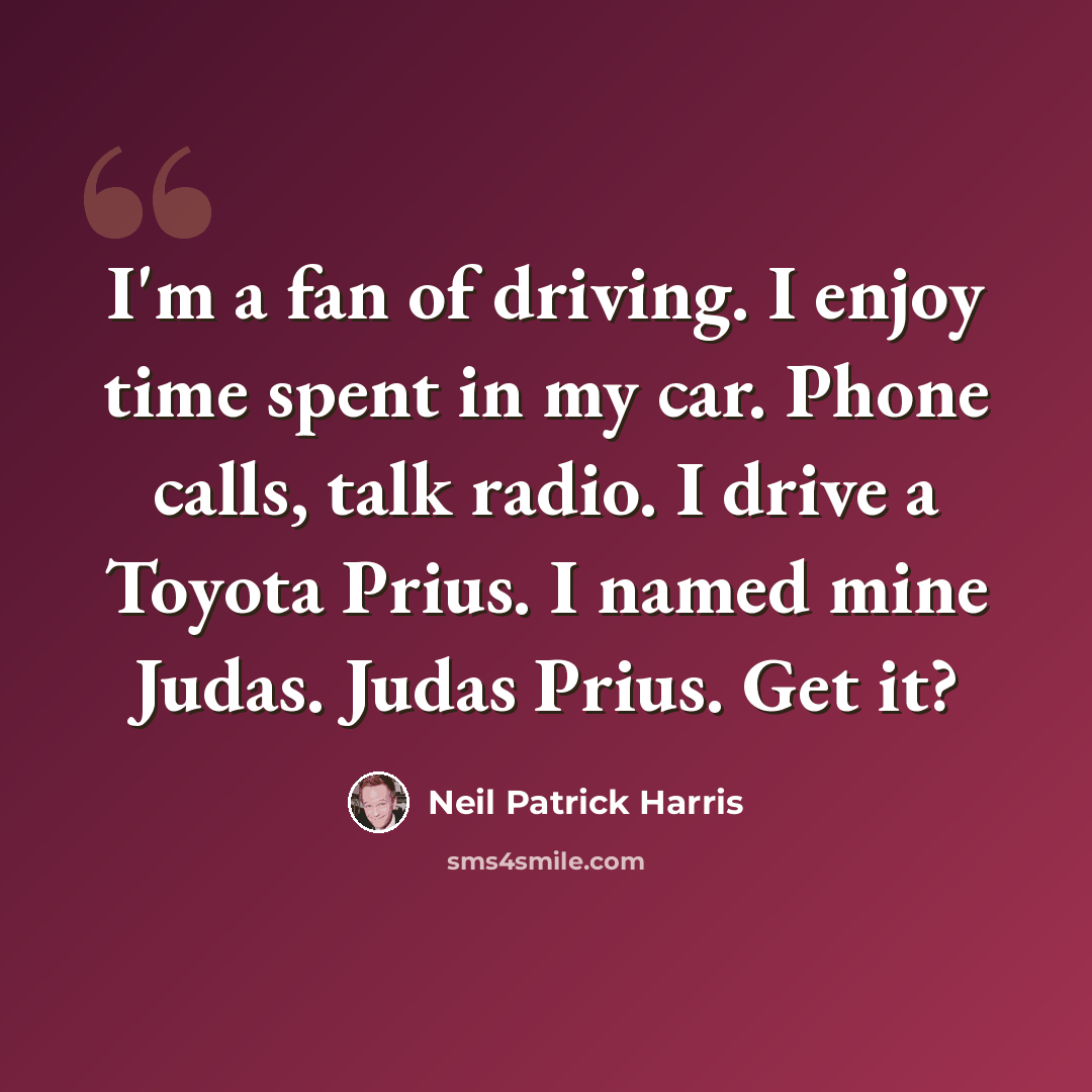 “I'm a fan of driving. I enjoy time spent in my car. Phone calls, talk radio. I drive a Toyota Prius. I named mine Judas. Judas Prius. Get it?” quote by Neil Patrick Harris