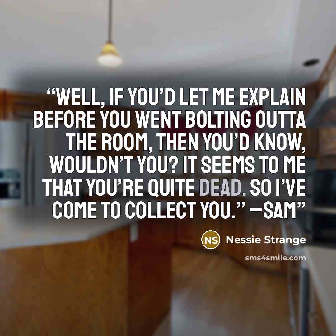“Well, if you’d let me explain before you went bolting outta the room, then you’d know, wouldn’t you? It seems to me that you’re quite dead. So I’ve come to collect you.” –Sam” quote by Nessie Strange