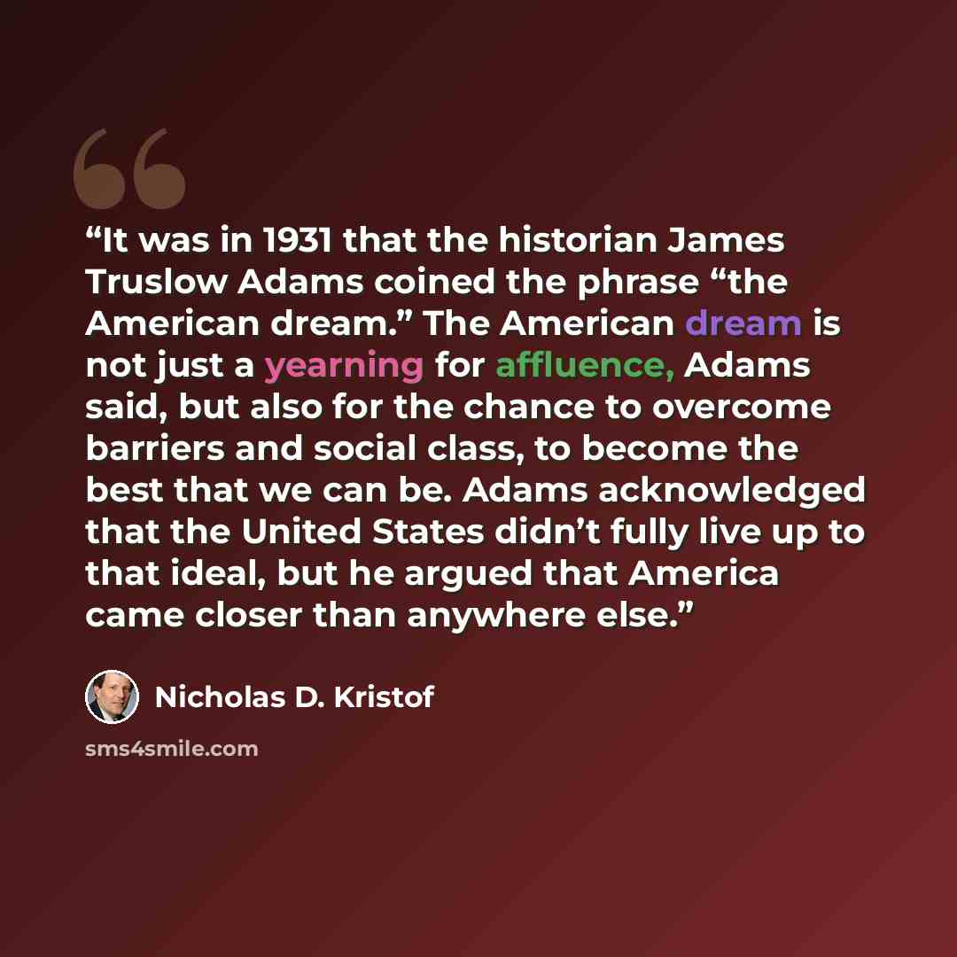 “It was in 1931 that the historian James Truslow Adams coined the phrase “the American dream.” The American dream is not just a yearning for affluence, Adams said, but also for the chance to overcome barriers and social class, to become the best that we can be. Adams acknowledged that the United…” quote by Nicholas D. Kristof