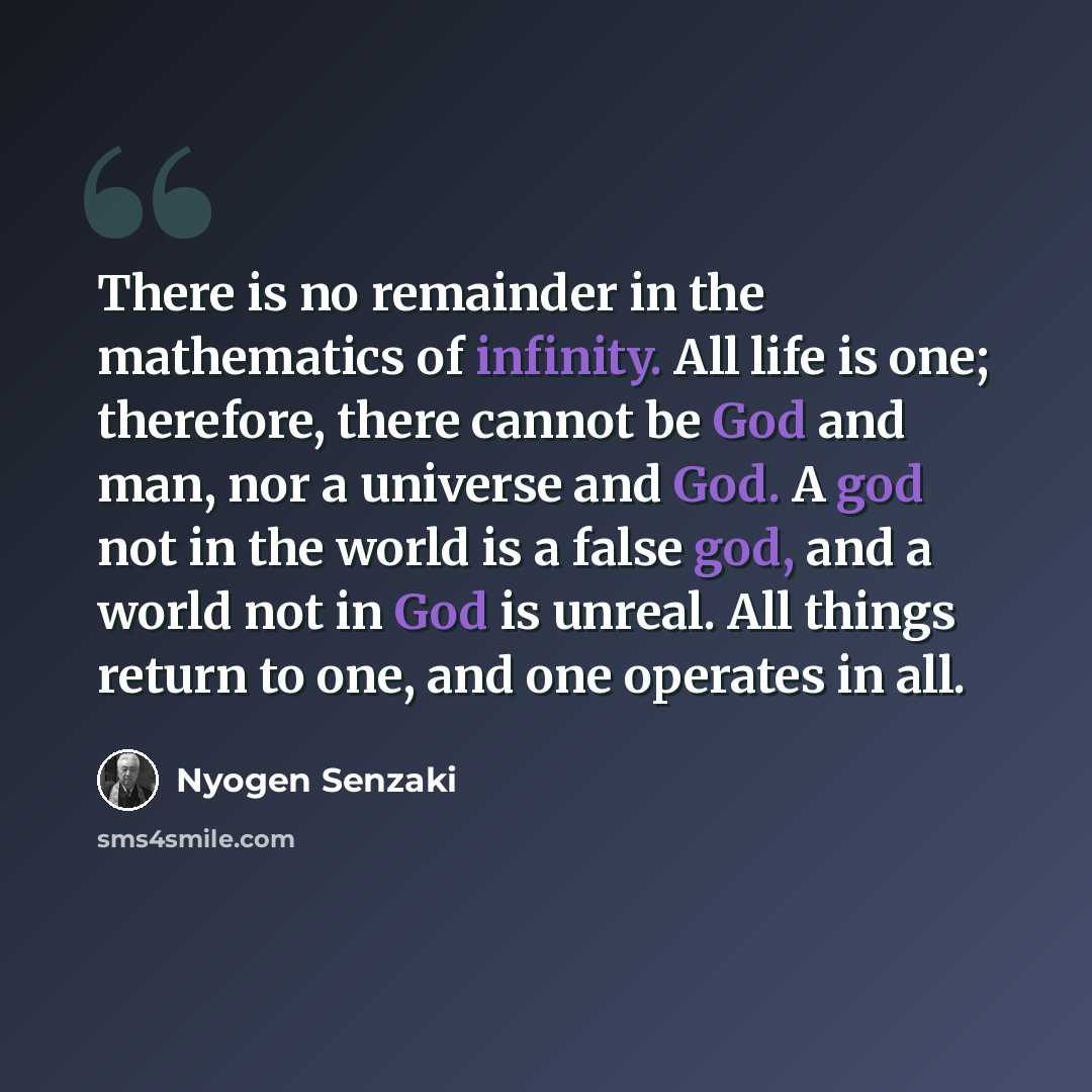 “There is no remainder in the mathematics of infinity. All life is one; therefore, there cannot be God and man, nor a universe and God. A god not in the world is a false god, and a world not in God is unreal. All things return to one, and one operates in all.” quote by Nyogen Senzaki