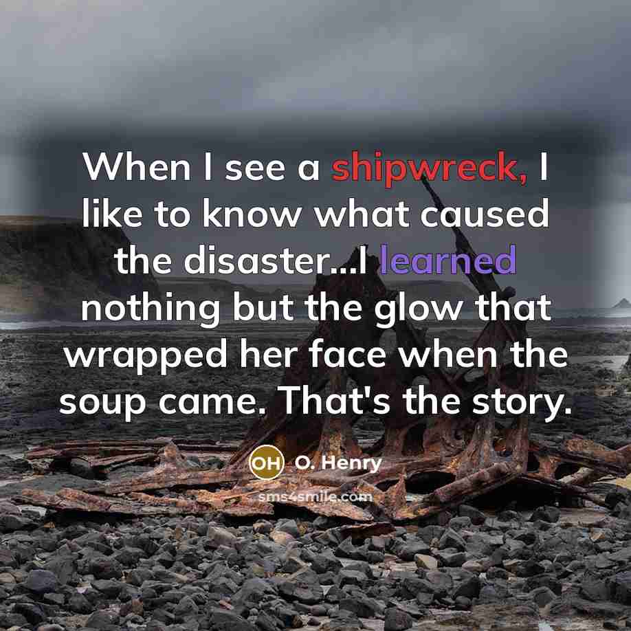 “When I see a shipwreck, I like to know what caused the disaster...I learned nothing but the glow that wrapped her face when the soup came. That's the story.” quote by O. Henry