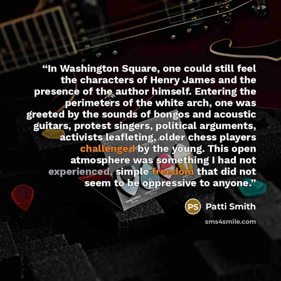 “In Washington Square, one could still feel the characters of Henry James and the presence of the author himself. Entering the perimeters of the white arch, one was greeted by the sounds of bongos and acoustic guitars, protest singers, political arguments, activists leafleting, older chess players…” quote by Patti Smith