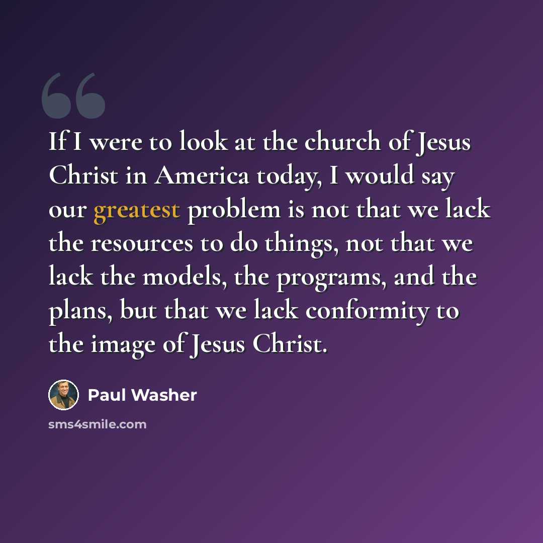 “If I were to look at the church of Jesus Christ in America today, I would say our greatest problem is not that we lack the resources to do things, not that we lack the models, the programs, and the plans, but that we lack conformity to the image of Jesus Christ.” quote by Paul Washer