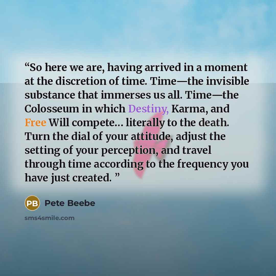 “So here we are, having arrived in a moment at the discretion of time. Time—the invisible substance that immerses us all. Time—the Colosseum in which Destiny, Karma, and Free Will compete… literally to the death. Turn the dial of your attitude, adjust the setting of your perception, and travel…” quote by Pete Beebe
