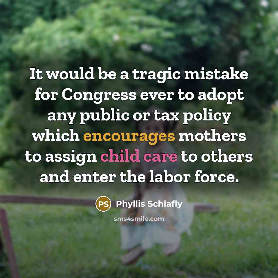 “It would be a tragic mistake for Congress ever to adopt any public or tax policy which encourages mothers to assign child care to others and enter the labor force.” quote by Phyllis Schlafly