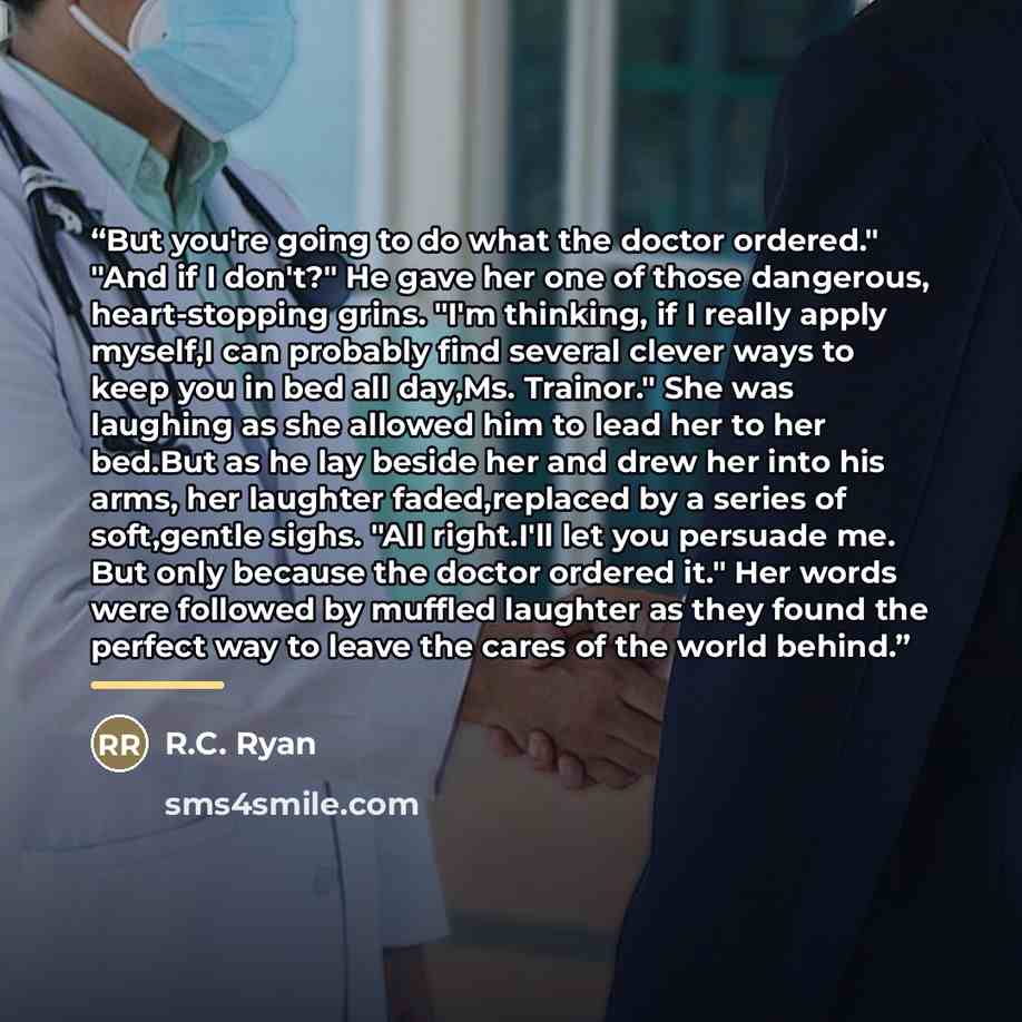 “But you're going to do what the doctor ordered." "And if I don't?" He gave her one of those dangerous, heart-stopping grins. "I'm thinking, if I really apply myself,I can probably find several clever ways to keep you in bed all day,Ms. Trainor." She was laughing as she allowed him to lead her to…” quote by R.C. Ryan