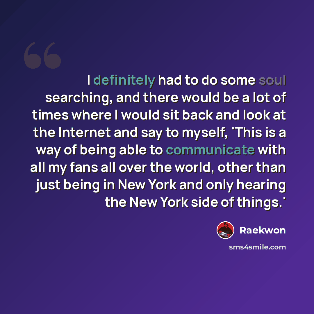 “I definitely had to do some soul searching, and there would be a lot of times where I would sit back and look at the Internet and say to myself, 'This is a way of being able to communicate with all my fans all over the world, other than just being in New York and only hearing the New York side of…” quote by Raekwon