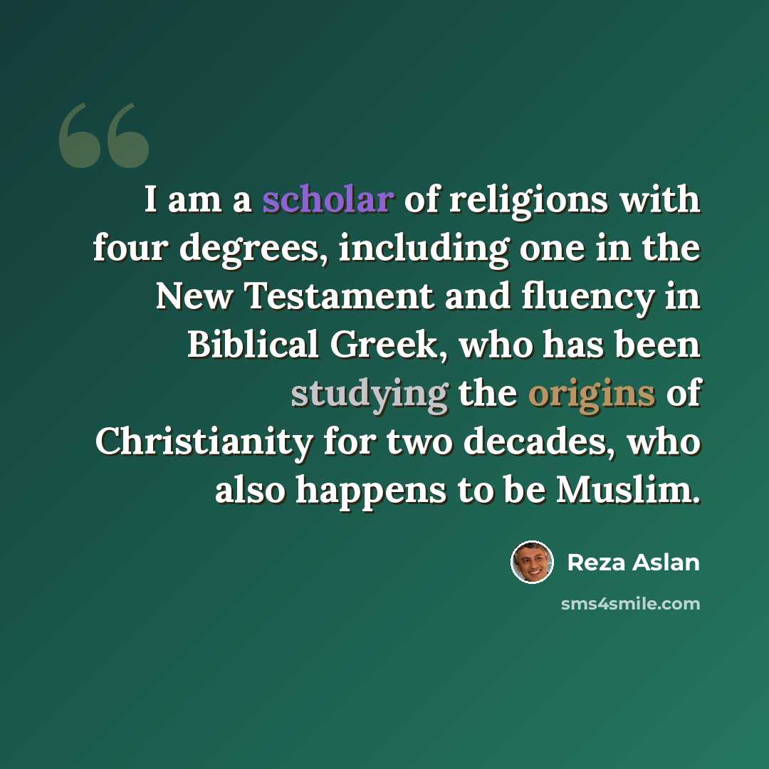 “I am a scholar of religions with four degrees, including one in the New Testament and fluency in Biblical Greek, who has been studying the origins of Christianity for two decades, who also happens to be Muslim.” quote by Reza Aslan