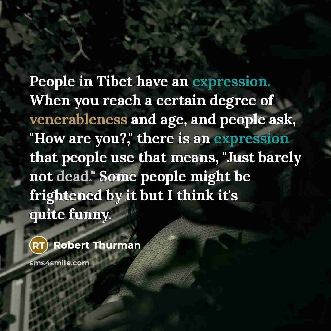 “People in Tibet have an expression. When you reach a certain degree of venerableness and age, and people ask, "How are you?," there is an expression that people use that means, "Just barely not dead." Some people might be frightened by it but I think it's quite funny.” quote by Robert Thurman