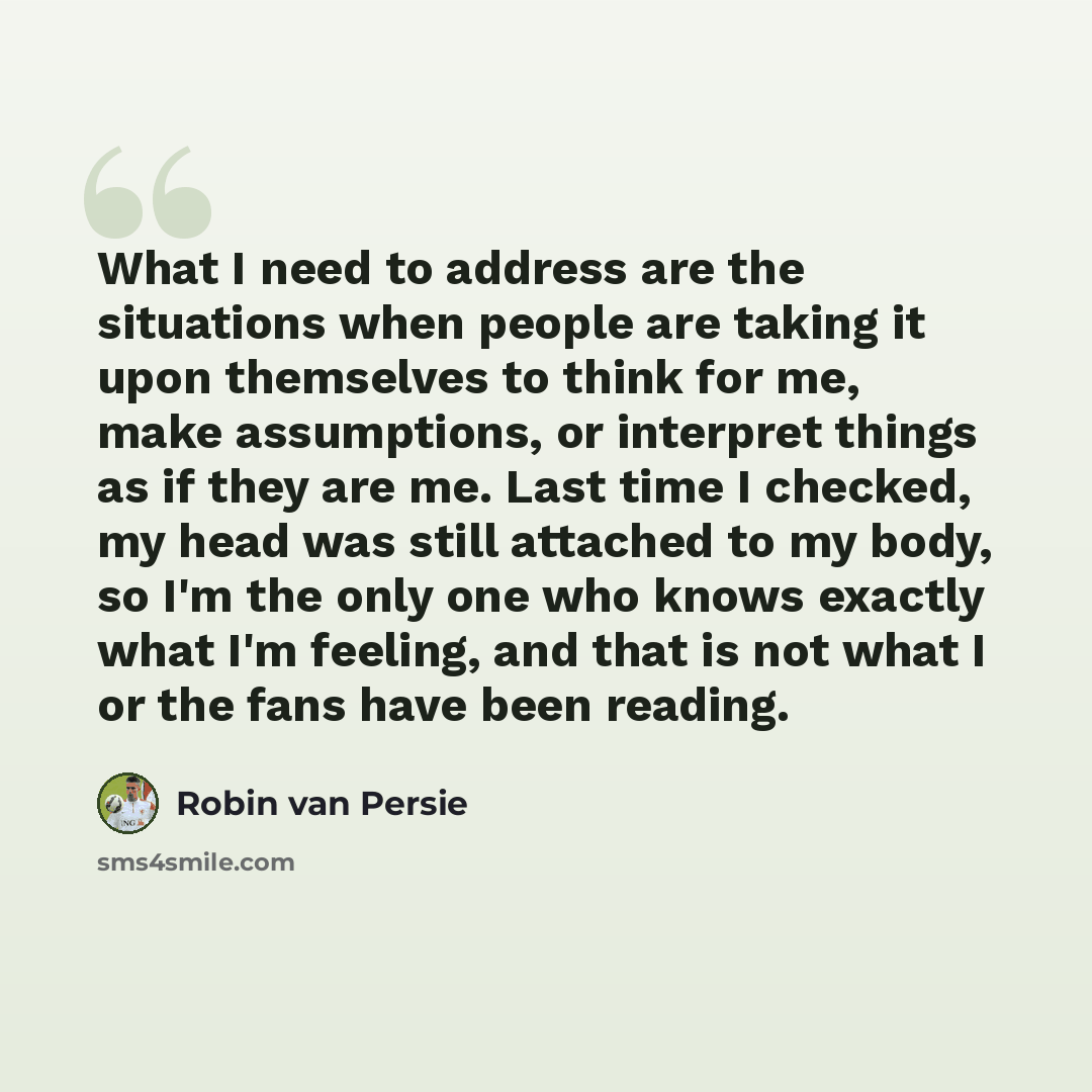 “What I need to address are the situations when people are taking it upon themselves to think for me, make assumptions, or interpret things as if they are me. Last time I checked, my head was still attached to my body, so I'm the only one who knows exactly what I'm feeling, and that is not what I…” quote by Robin Van Persie