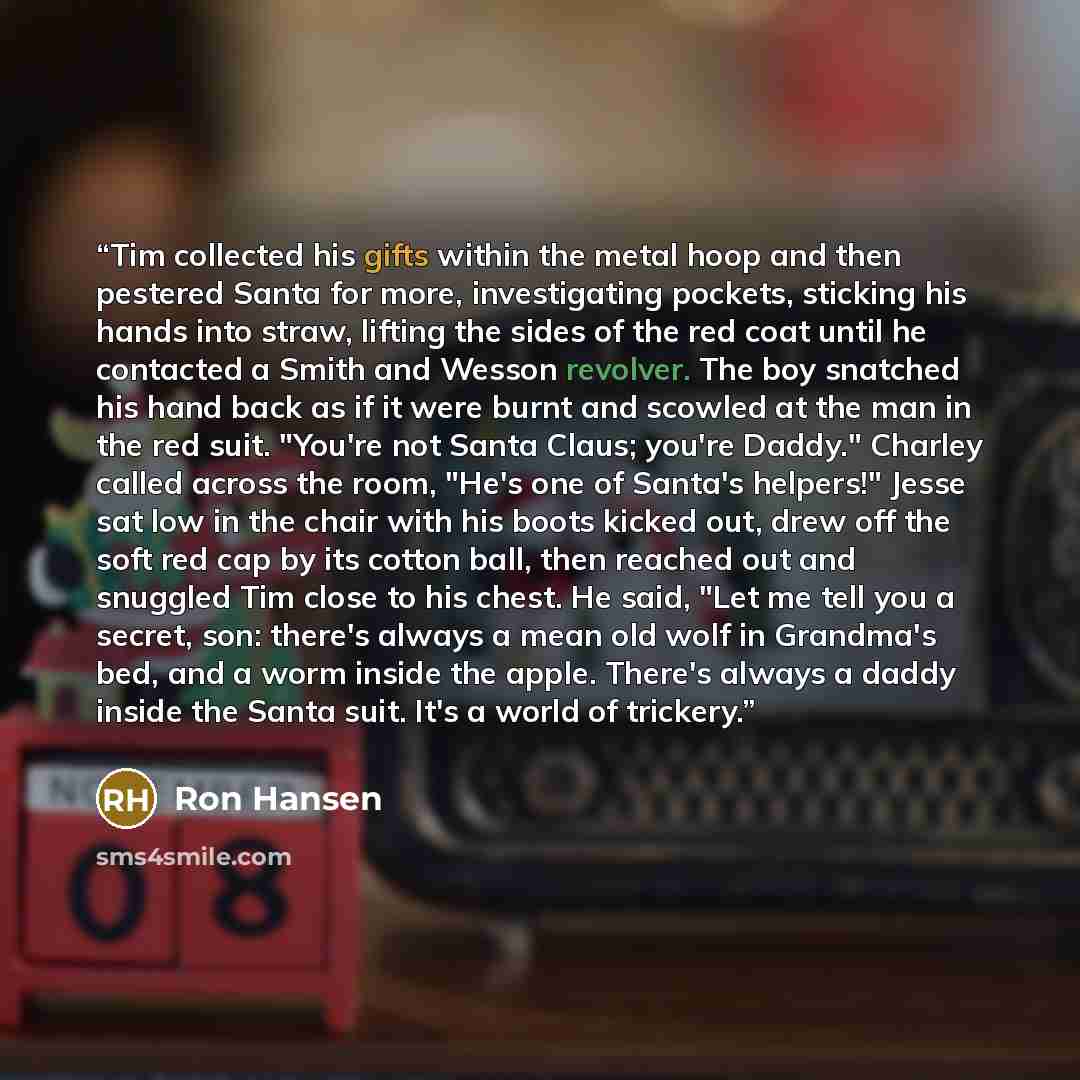 “Tim collected his gifts within the metal hoop and then pestered Santa for more, investigating pockets, sticking his hands into straw, lifting the sides of the red coat until he contacted a Smith and Wesson revolver. The boy snatched his hand back as if it were burnt and scowled at the man in the…” quote by Ron Hansen