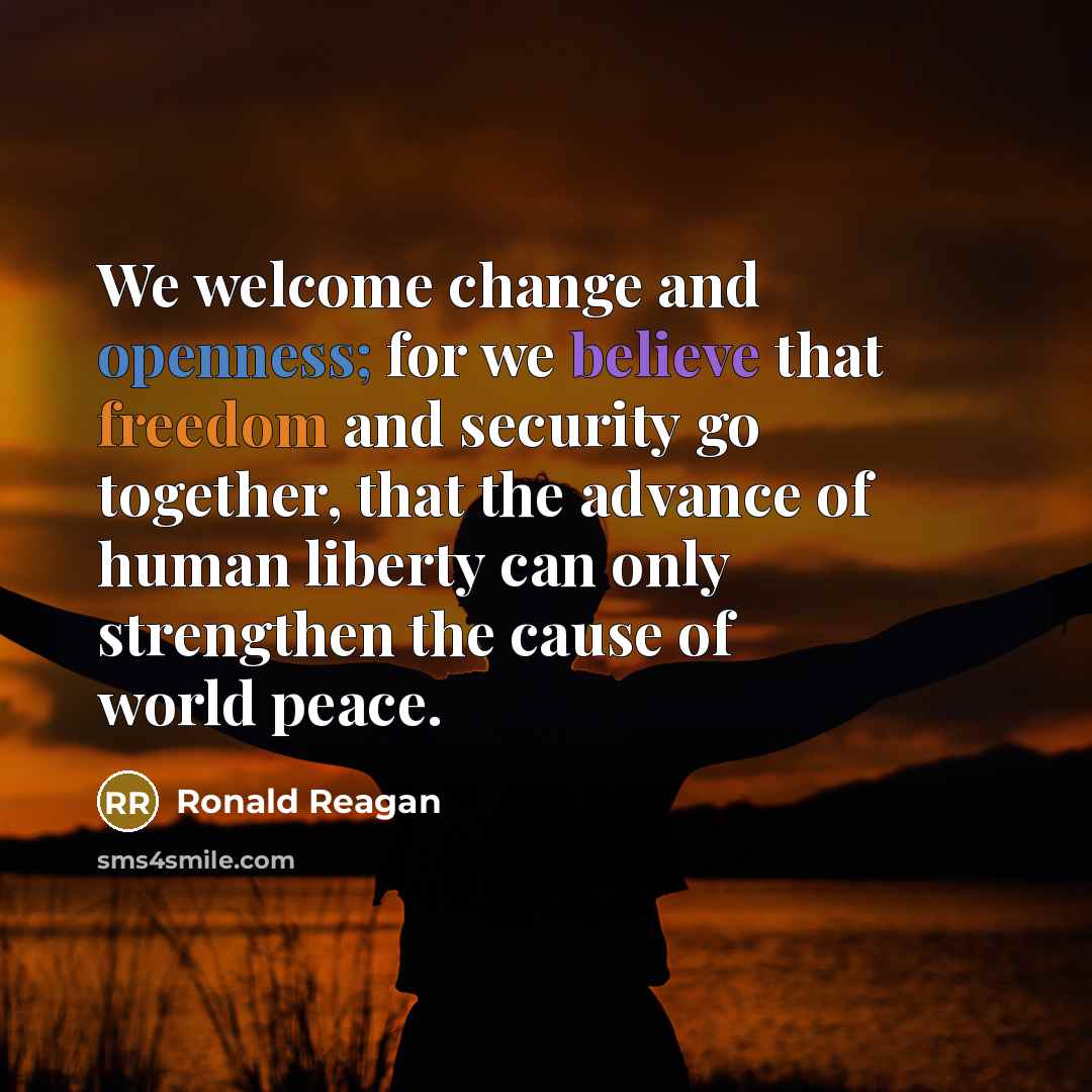 “We welcome change and openness; for we believe that freedom and security go together, that the advance of human liberty can only strengthen the cause of world peace.” quote by Ronald Reagan