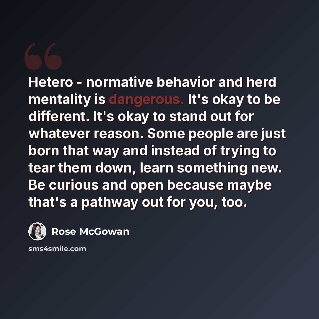 “Hetero - normative behavior and herd mentality is dangerous. It's okay to be different. It's okay to stand out for whatever reason. Some people are just born that way and instead of trying to tear them down, learn something new. Be curious and open because maybe that's a pathway out for you, too.” quote by Rose McGowan