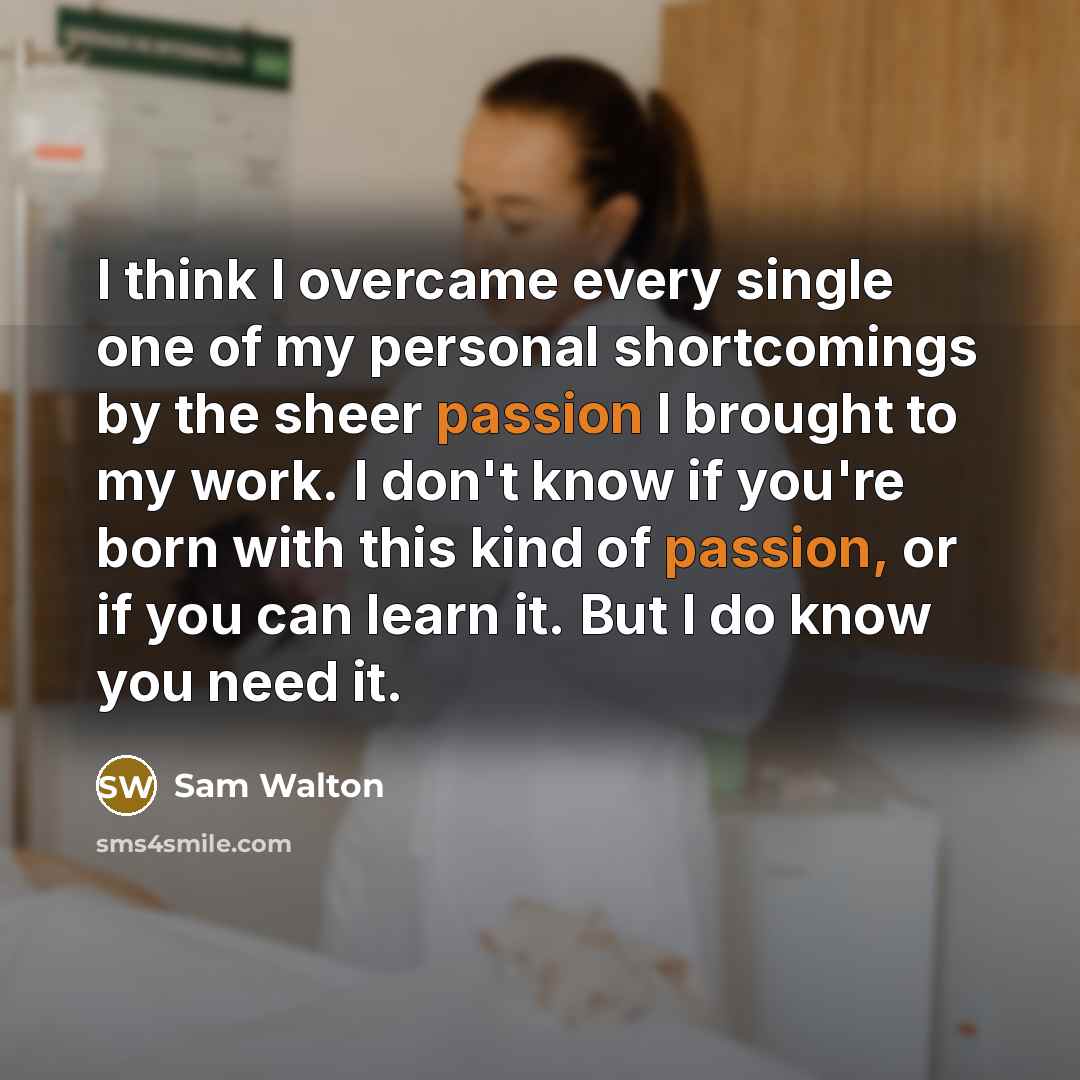 “I think I overcame every single one of my personal shortcomings by the sheer passion I brought to my work. I don't know if you're born with this kind of passion, or if you can learn it. But I do know you need it.” quote by Sam Walton
