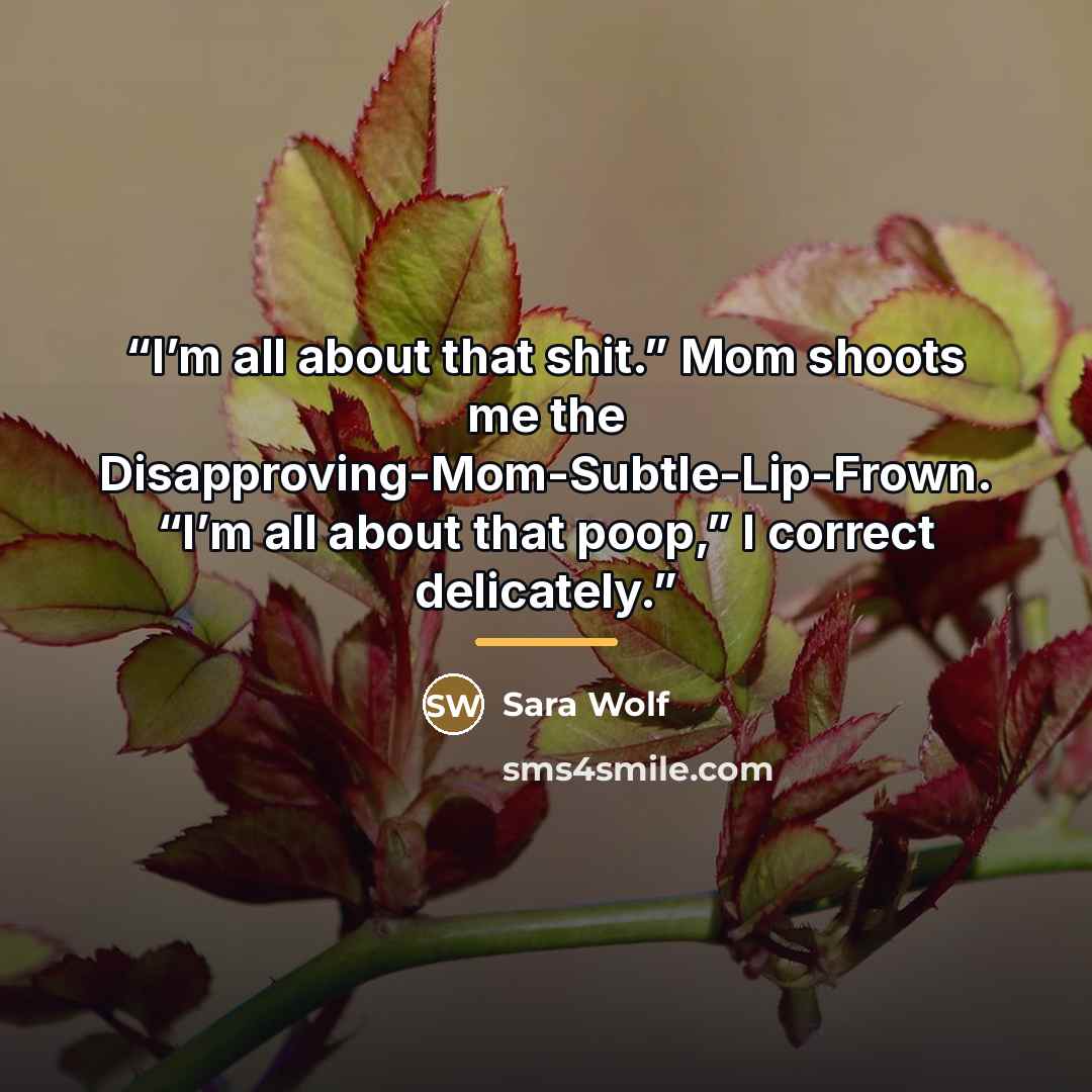 “I’m all about that shit.” Mom shoots me the Disapproving-Mom-Subtle-Lip-Frown. “I’m all about that poop,” I correct delicately.” quote by Sara Wolf