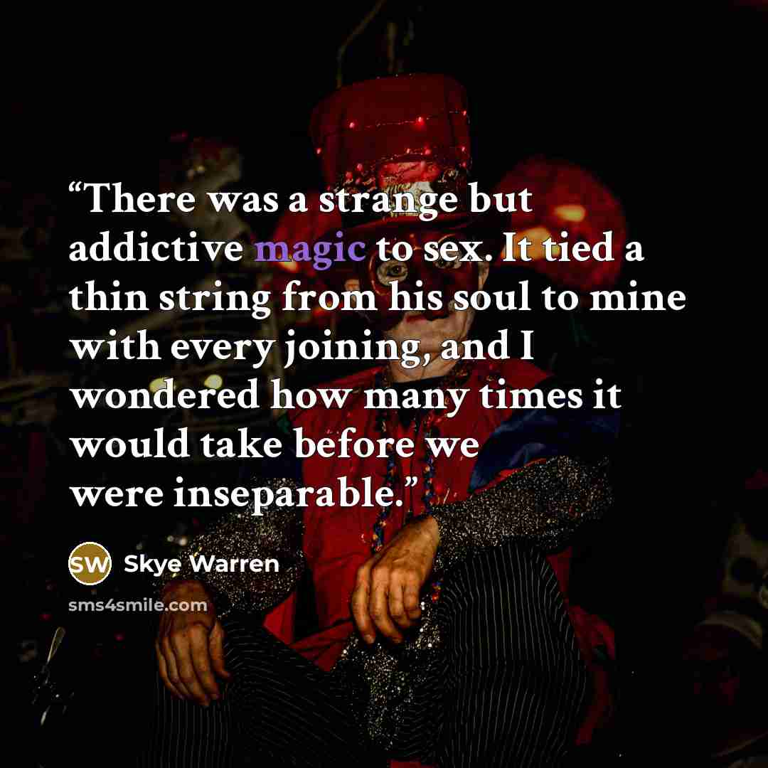 “There was a strange but addictive magic to sex. It tied a thin string from his soul to mine with every joining, and I wondered how many times it would take before we were inseparable.” quote by Skye Warren