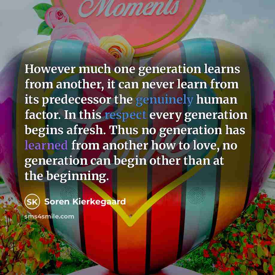 “However much one generation learns from another, it can never learn from its predecessor the genuinely human factor. In this respect every generation begins afresh. Thus no generation has learned from another how to love, no generation can begin other than at the beginning.” quote by Soren Kierkegaard