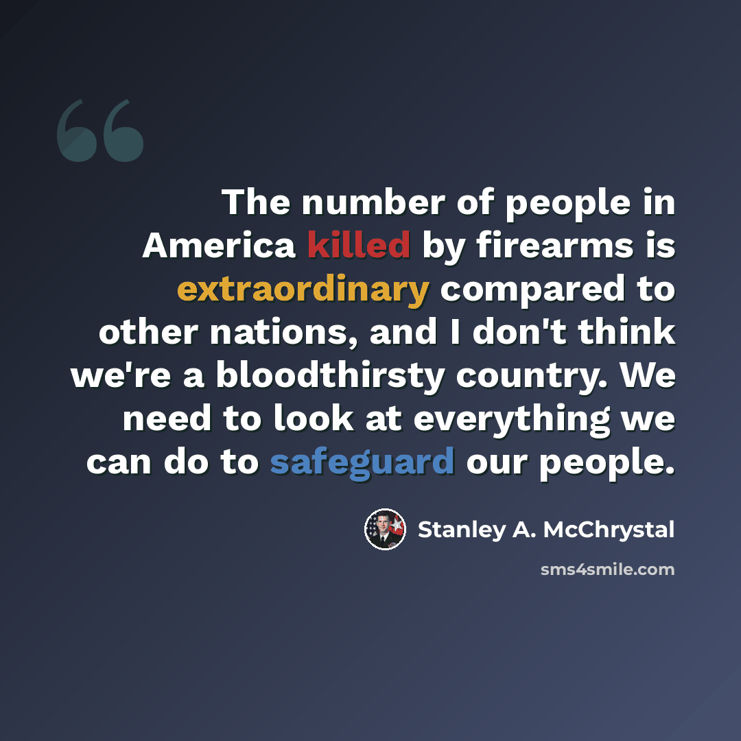 “The number of people in America killed by firearms is extraordinary compared to other nations, and I don't think we're a bloodthirsty country. We need to look at everything we can do to safeguard our people.” quote by Stanley A. McChrystal