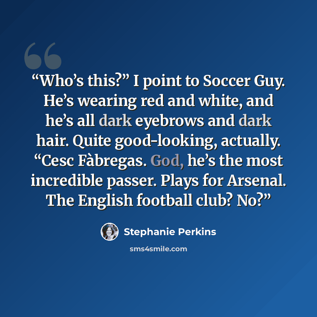 “Who’s this?” I point to Soccer Guy. He’s wearing red and white, and he’s all dark eyebrows and dark hair. Quite good-looking, actually. “Cesc Fàbregas. God, he’s the most incredible passer. Plays for Arsenal. The English football club? No?” quote by Stephanie Perkins