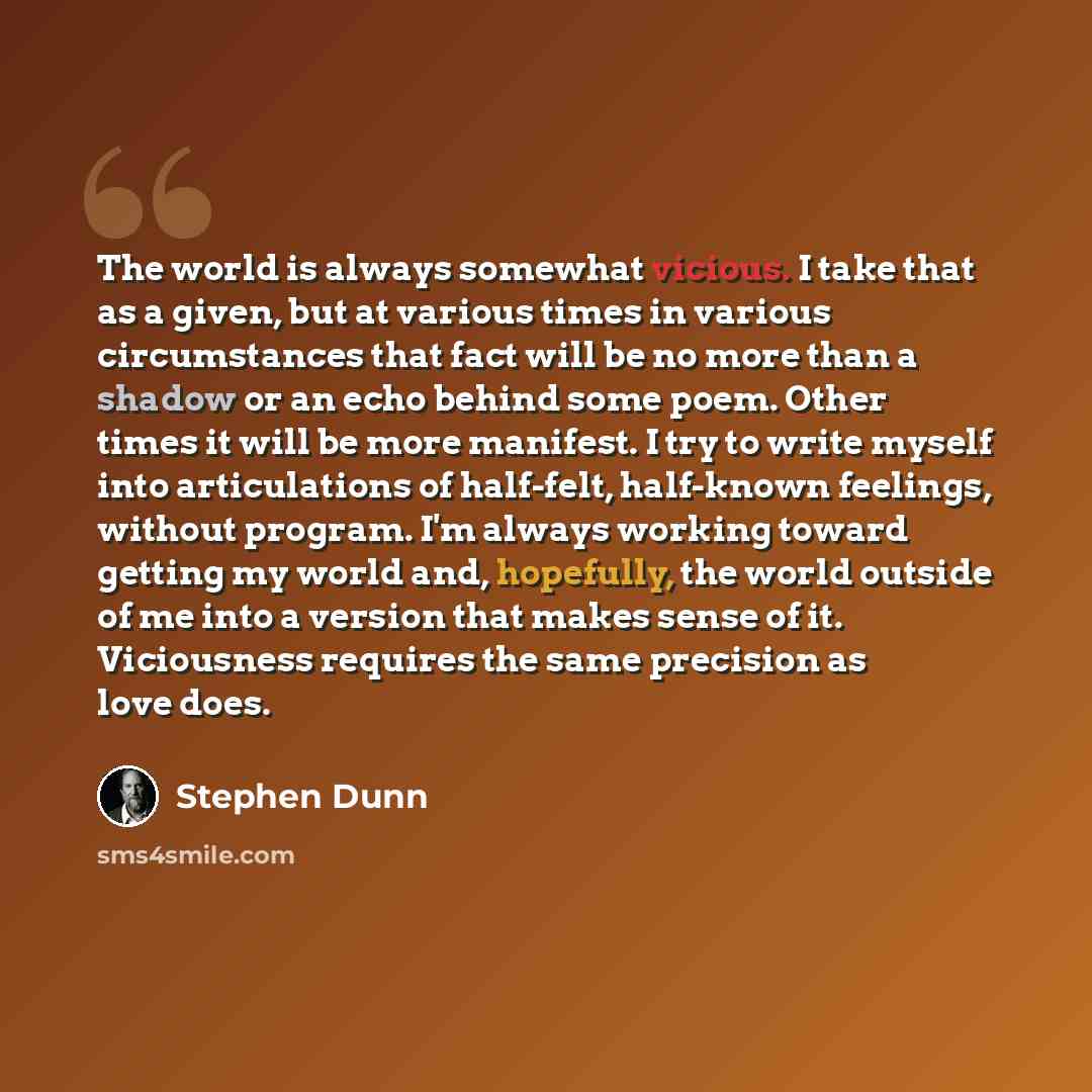 “The world is always somewhat vicious. I take that as a given, but at various times in various circumstances that fact will be no more than a shadow or an echo behind some poem. Other times it will be more manifest. I try to write myself into articulations of half-felt, half-known feelings, without…” quote by Stephen Dunn
