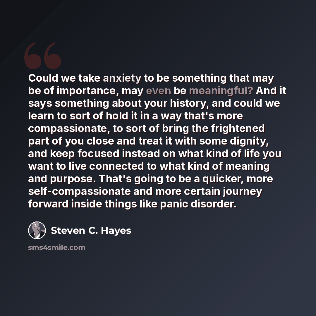 “Could we take anxiety to be something that may be of importance, may even be meaningful? And it says something about your history, and could we learn to sort of hold it in a way that's more compassionate, to sort of bring the frightened part of you close and treat it with some dignity, and keep…” quote by Steven C. Hayes