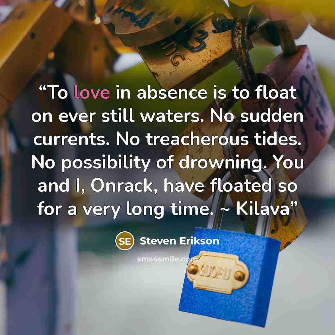 “To love in absence is to float on ever still waters. No sudden currents. No treacherous tides. No possibility of drowning. You and I, Onrack, have floated so for a very long time. ~ Kilava” quote by Steven Erikson