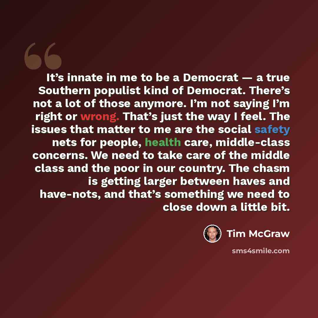 “It’s innate in me to be a Democrat — a true Southern populist kind of Democrat. There’s not a lot of those anymore. I’m not saying I’m right or wrong. That’s just the way I feel. The issues that matter to me are the social safety nets for people, health care, middle-class concerns. We need to take…” quote by Tim McGraw