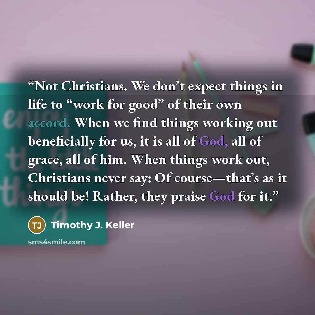 “Not Christians. We don’t expect things in life to “work for good” of their own accord. When we find things working out beneficially for us, it is all of God, all of grace, all of him. When things work out, Christians never say: Of course—that’s as it should be! Rather, they praise God for it.” quote by Timothy J. Keller