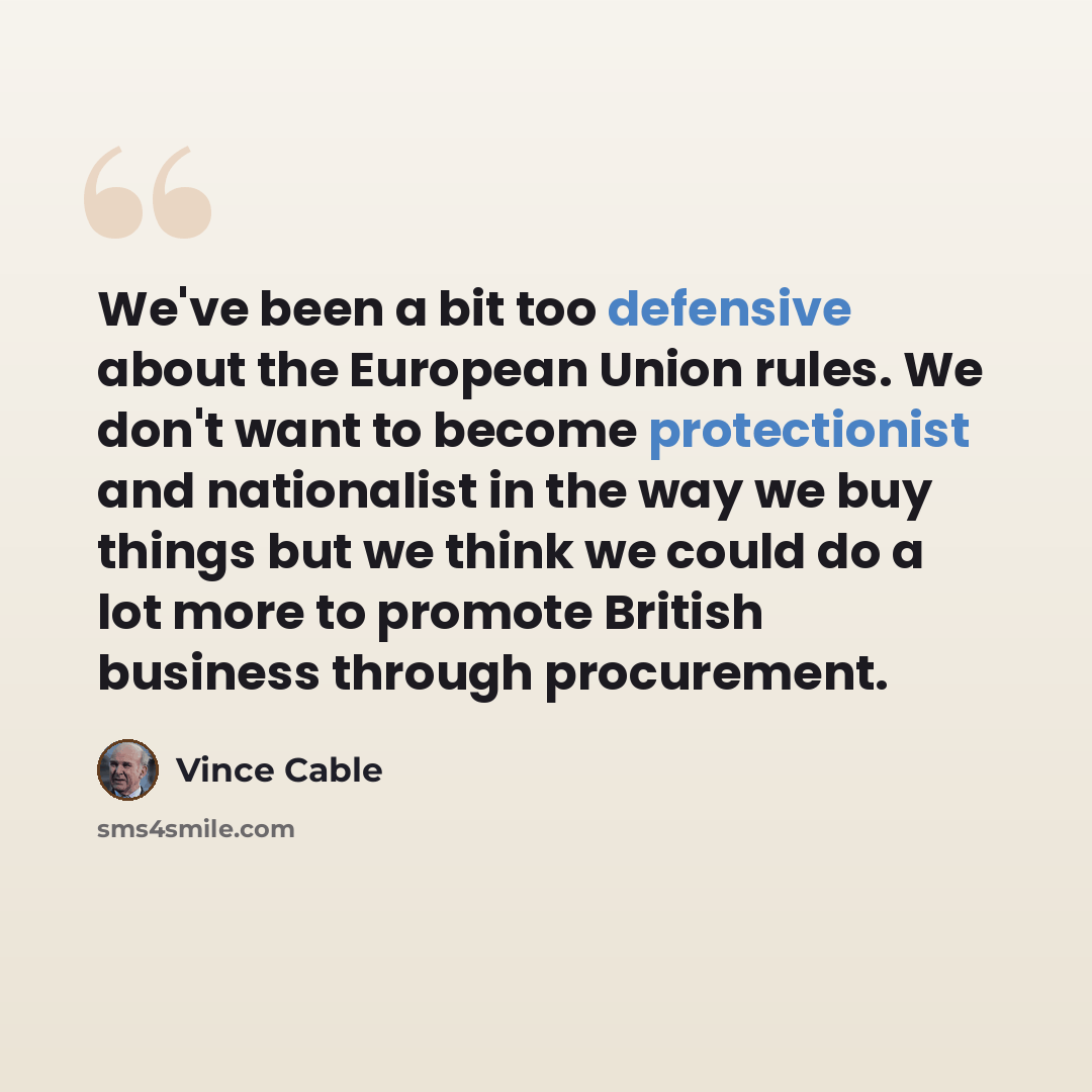 “We've been a bit too defensive about the European Union rules. We don't want to become protectionist and nationalist in the way we buy things but we think we could do a lot more to promote British business through procurement.” quote by Vince Cable
