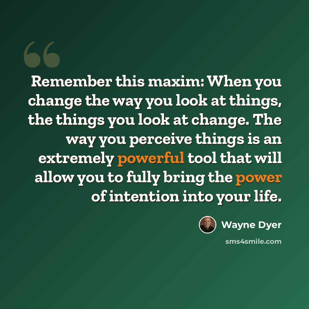 “Remember this maxim: When you change the way you look at things, the things you look at change. The way you perceive things is an extremely powerful tool that will allow you to fully bring the power of intention into your life.” quote by Wayne Dyer