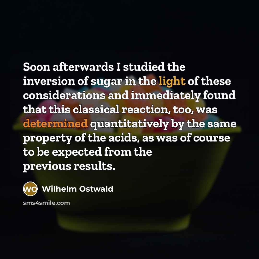“Soon afterwards I studied the inversion of sugar in the light of these considerations and immediately found that this classical reaction, too, was determined quantitatively by the same property of the acids, as was of course to be expected from the previous results.” quote by Wilhelm Ostwald