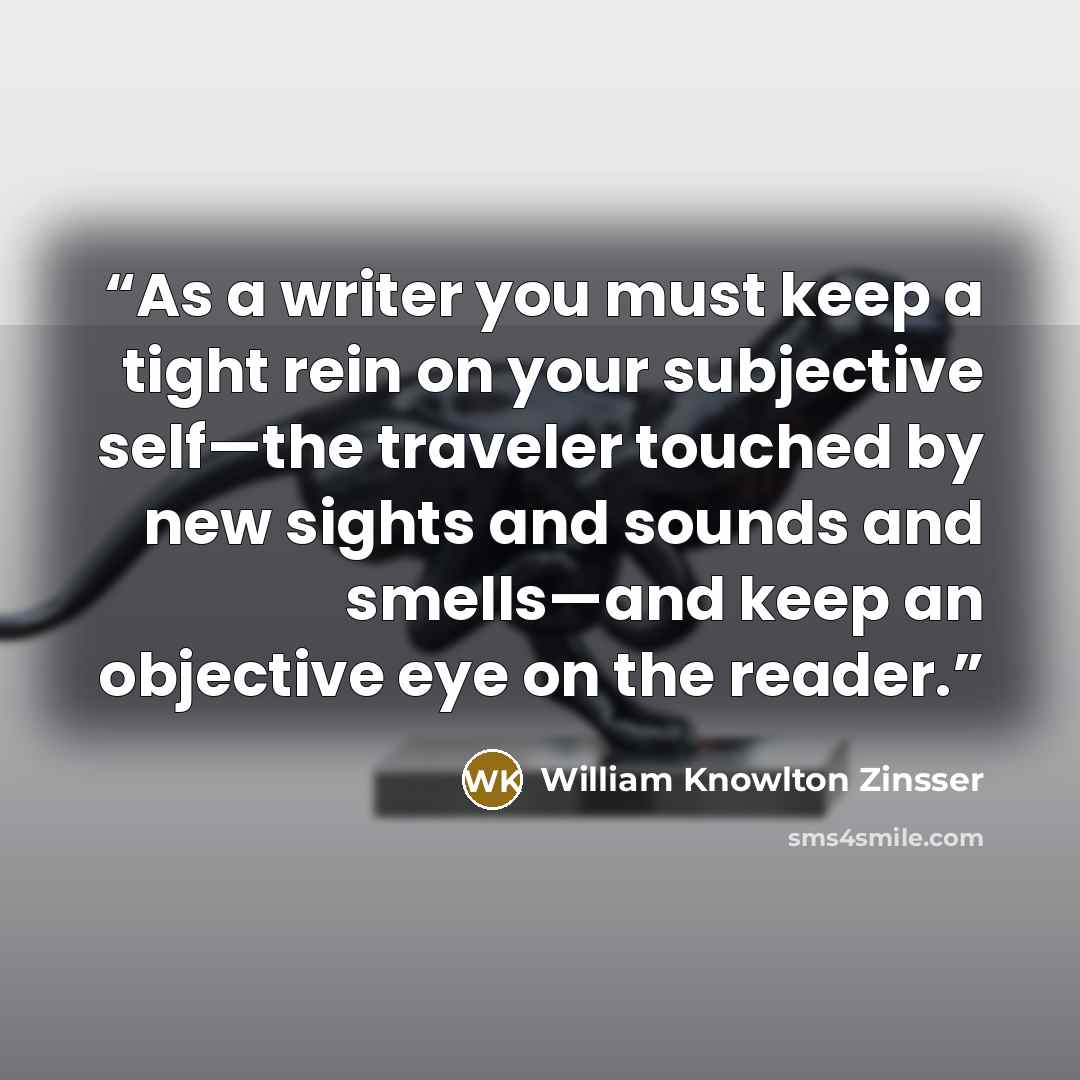 “As a writer you must keep a tight rein on your subjective self—the traveler touched by new sights and sounds and smells—and keep an objective eye on the reader.” quote by William Knowlton Zinsser