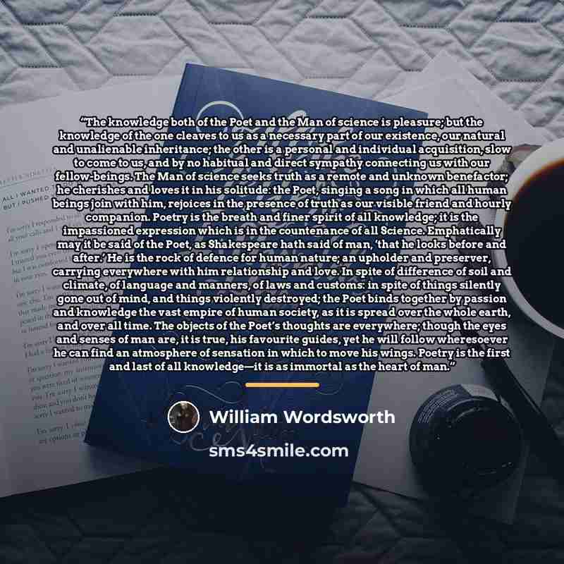 “The knowledge both of the Poet and the Man of science is pleasure; but the knowledge of the one cleaves to us as a necessary part of our existence, our natural and unalienable inheritance; the other is a personal and individual acquisition, slow to come to us, and by no habitual and direct…” quote by William Wordsworth