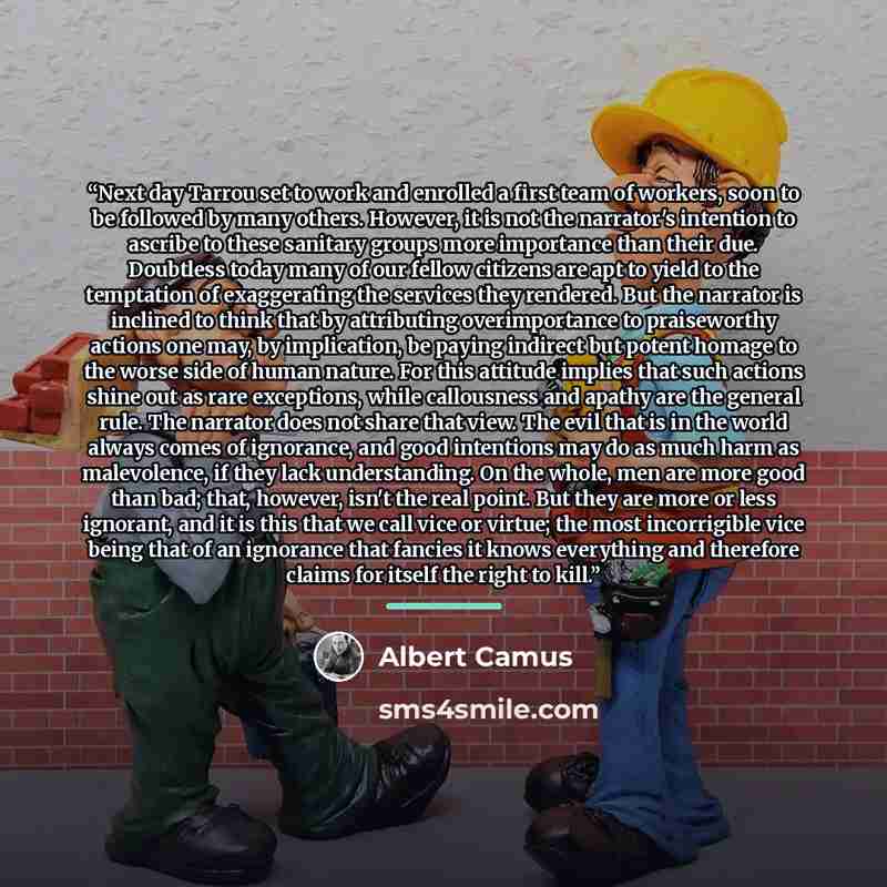 “Next day Tarrou set to work and enrolled a first team of workers, soon to be followed by many others. However, it is not the narrator's intention to ascribe to these sanitary groups more importance than their due. Doubtless today many of our fellow citizens are apt to yield to the temptation of…” quote by Albert Camus
