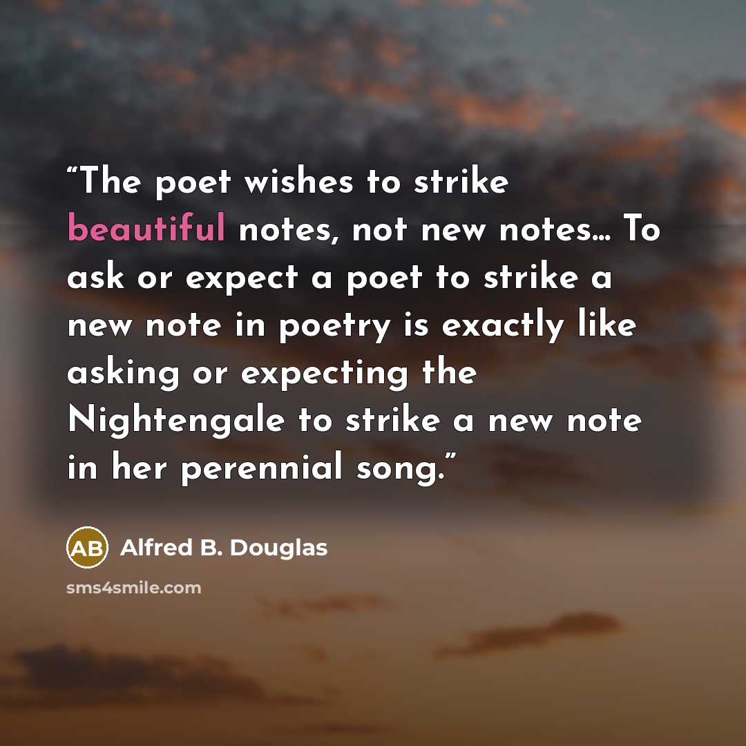 “The poet wishes to strike beautiful notes, not new notes... To ask or expect a poet to strike a new note in poetry is exactly like asking or expecting the Nightengale to strike a new note in her perennial song.” quote by Alfred B. Douglas