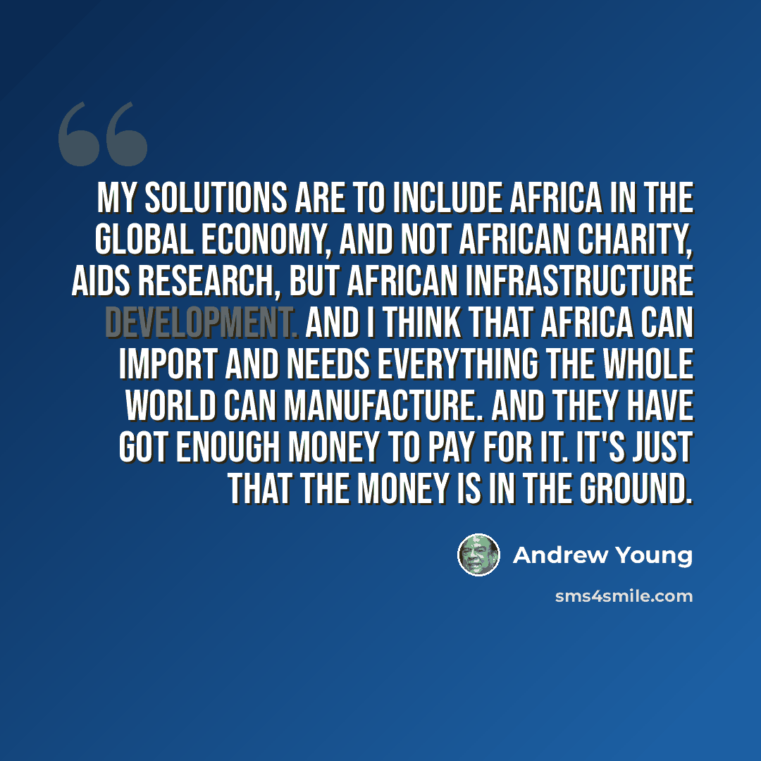 “My solutions are to include Africa in the global economy, and not African charity, AIDS research, but African infrastructure development. And I think that Africa can import and needs everything the whole world can manufacture. And they have got enough money to pay for it. It's just that the money…” quote by Andrew Young