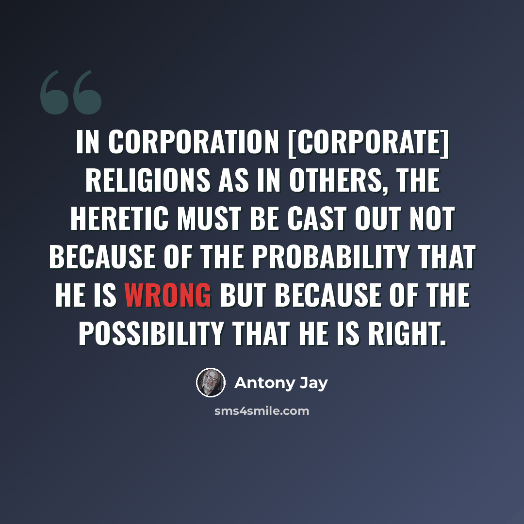 “In corporation [corporate] religions as in others, the heretic must be cast out not because of the probability that he is wrong but because of the possibility that he is right.” quote by Antony Jay