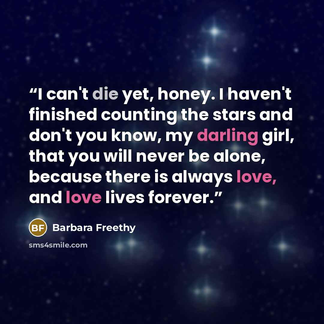 “I can't die yet, honey. I haven't finished counting the stars and don't you know, my darling girl, that you will never be alone, because there is always love, and love lives forever.” quote by Barbara Freethy