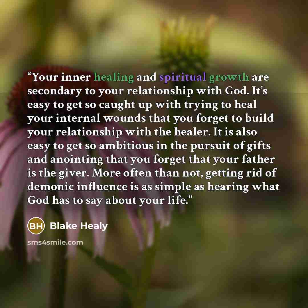 “Your inner healing and spiritual growth are secondary to your relationship with God. It’s easy to get so caught up with trying to heal your internal wounds that you forget to build your relationship with the healer. It is also easy to get so ambitious in the pursuit of gifts and anointing that you…” quote by Blake Healy