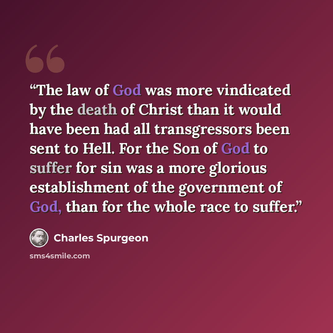 “The law of God was more vindicated by the death of Christ than it would have been had all transgressors been sent to Hell. For the Son of God to suffer for sin was a more glorious establishment of the government of God, than for the whole race to suffer.” quote by Charles Spurgeon