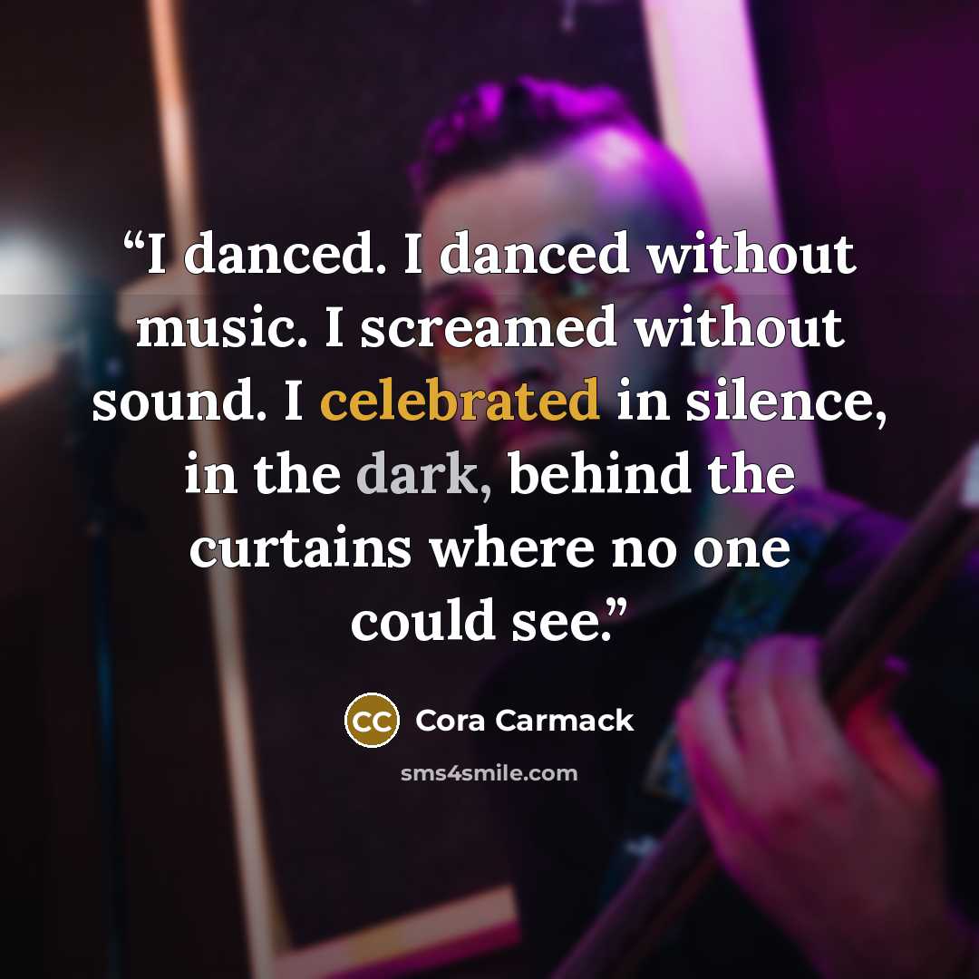 “I danced. I danced without music. I screamed without sound. I celebrated in silence, in the dark, behind the curtains where no one could see.” quote by Cora Carmack