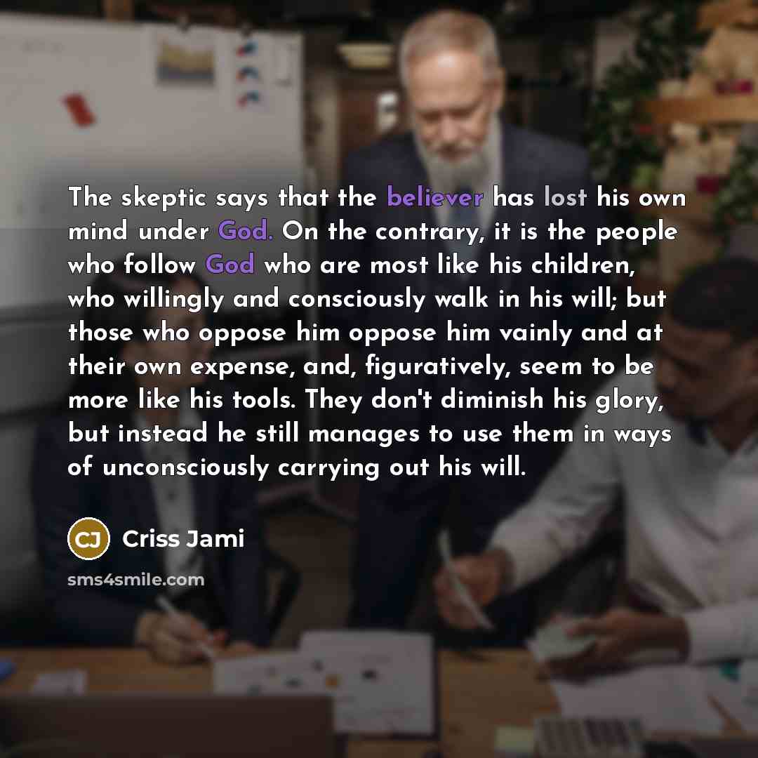 “The skeptic says that the believer has lost his own mind under God. On the contrary, it is the people who follow God who are most like his children, who willingly and consciously walk in his will; but those who oppose him oppose him vainly and at their own expense, and, figuratively, seem to be…” quote by Criss Jami