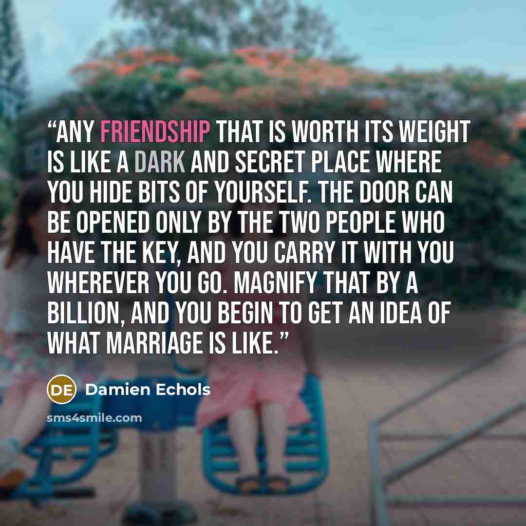 “Any friendship that is worth its weight is like a dark and secret place where you hide bits of yourself. The door can be opened only by the two people who have the key, and you carry it with you wherever you go. Magnify that by a billion, and you begin to get an idea of what marriage is like.” quote by Damien Echols