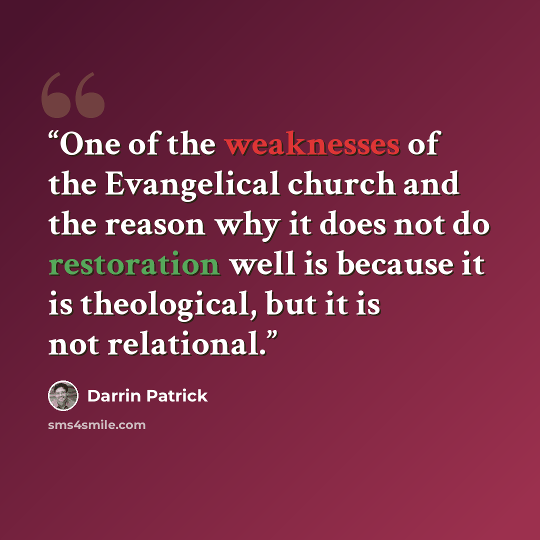 “One of the weaknesses of the Evangelical church and the reason why it does not do restoration well is because it is theological, but it is not relational.” quote by Darrin Patrick