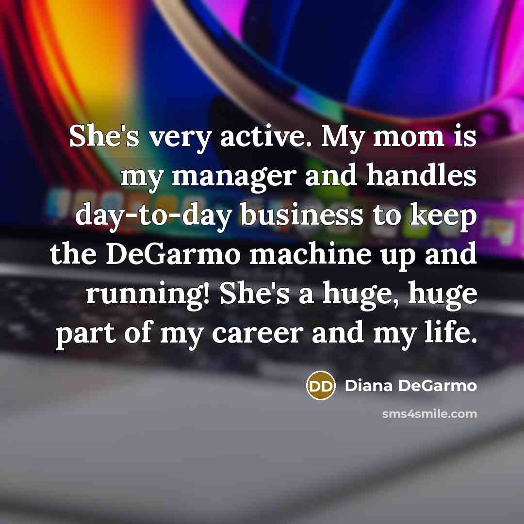 “She's very active. My mom is my manager and handles day-to-day business to keep the DeGarmo machine up and running! She's a huge, huge part of my career and my life.” quote by Diana DeGarmo