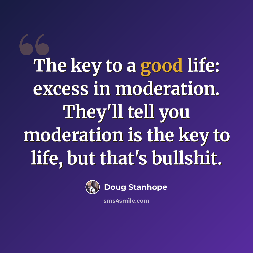 “The key to a good life: excess in moderation. They'll tell you moderation is the key to life, but that's bullshit.” quote by Doug Stanhope