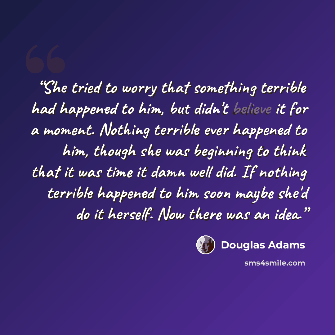 “She tried to worry that something terrible had happened to him, but didn't believe it for a moment. Nothing terrible ever happened to him, though she was beginning to think that it was time it damn well did. If nothing terrible happened to him soon maybe she'd do it herself. Now there was an idea.” quote by Douglas Adams